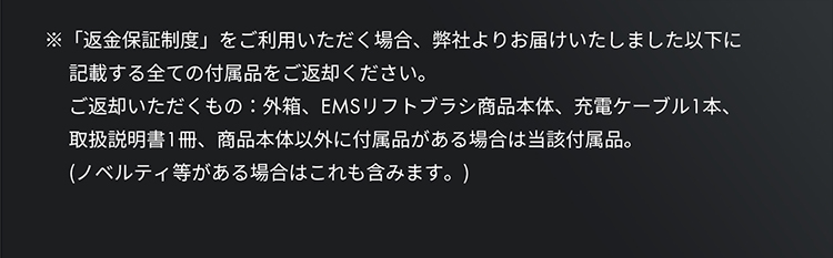 返金保証制度をご利用いただく場合、弊社よりお届けいたしました以下に記載するすべての付属品をご返却ください。外箱、EMSリフトブラシ商品本体、充電ケーブル1本、取扱説明書、商品本体以外に付属品がある場合は当該付属品。（ノベルティなどがある場合はこれも含みます）。