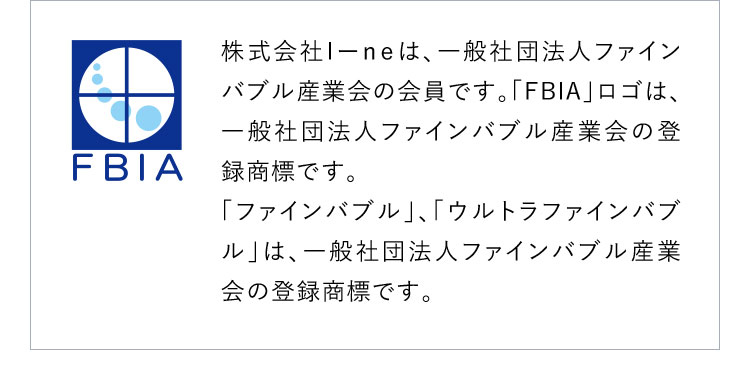 株式会社I-neは、一般社団法人ファインバブル産業会の会員です。「FBIA」ロゴは、一般社団法人ファインバブル産業会の登録商標です。「ファインバブル」、「ウルトラファインバブル」は、一般社団法人ファインバブル産業会の登録商標です。