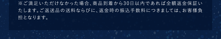 ※ご満足いただけなかった場合、商品到着から30日以内であれば全額返金保証いたします。ご返送品の送料ならびに、返金時の振込手数料につきましては、お客様負担となります。