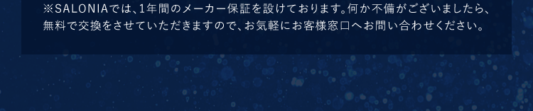 ※SALONIAでは、1年間のメーカー保証を設けております。何か不備がございましたら、無料で交換をさせていただきますので、お気軽にお客様窓口へお問い合わせください。