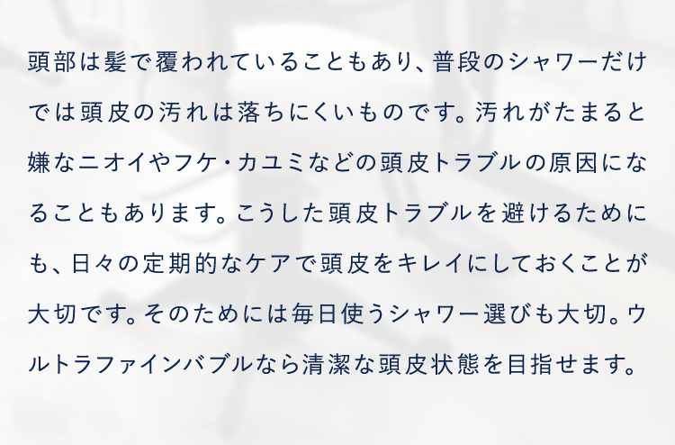 頭部は髪で覆われていることもあり、普段のシャワーだけでは頭皮の汚れは落ちにくいものです。汚れがたまると嫌なニオイやフケ・カユミなどの頭皮トラブルの原因になることもあります。こうした頭皮トラブルを避けるためにも、日々の定期的なケアで頭皮をキレイにしておくことが大切です。そのためには毎日使うシャワー選びも大切。ウルトラファインバブルなら清潔な頭皮状態を目指せます。