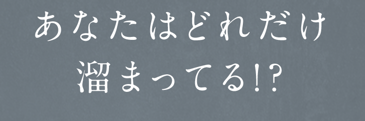 あなたはどれだけ溜まってる!?
