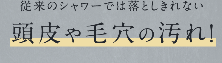 従来のシャワーでは落としきれない頭皮や毛穴の汚れ!