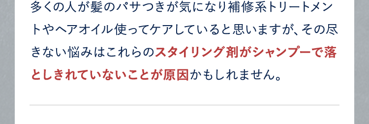 多くの人が髪のパサつきが気になり補修系トリートメントやヘアオイル使ってケアしていると思いますが、その尽きない悩みはこれらのスタイリング剤がシャンプーで落としきれていないことが原因かもしれません。