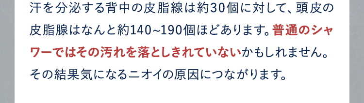 汗を分泌する背中の皮脂線は約30個に対して、頭皮の皮脂腺はなんと約140~190個ほどあります。普通のシャワーではその汚れを落としきれていないかもしれません。その結果気になるニオイの原因につながります。