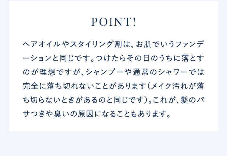 POINT!ヘアオイルやスタイリング剤は、お肌でいうファンデーションと同じです。つけたらその日のうちに落とすのが理想ですが、シャンプーや通常のシャワーでは完全に落ち切れないことがあります(メイク汚れが落ち切らないときがあるのと同じです)。これが、髪のパサつきや臭いの原因になることもあります。