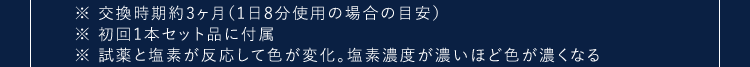 ※交換時期約3ヶ月(1日8分使用の場合の目安)※初回1本セット品に付属※試薬と塩素が反応して色が変化。塩素濃度が濃いほど色が濃くなる