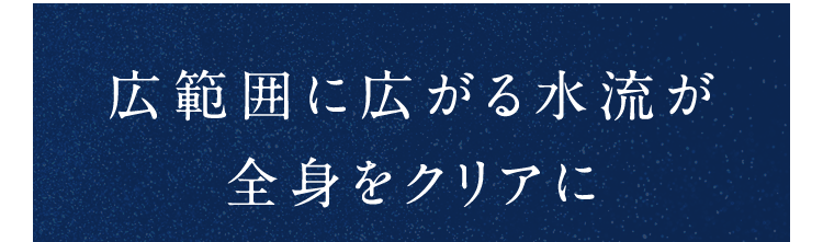広範囲に広がる水流が全身をクリアに