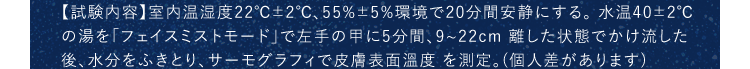 【試験内容】室内温湿度22℃±2℃、55%±5%環境で20分間安静にする。水温40±2℃この湯を「フェイスミストモード」で左手の甲に5分間、9~22cm離した状態でかけ流した後、水分をふきとり、サーモグラフィで皮膚表面温度を測定。(個人差があります)