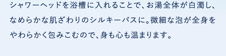シャワーヘッドを浴槽に入れることで、お湯全体が白濁し、なめらかな肌ざわりのシルキーバスに。微細な泡が全身をやわらかく包みこむので、身も心も温まります。