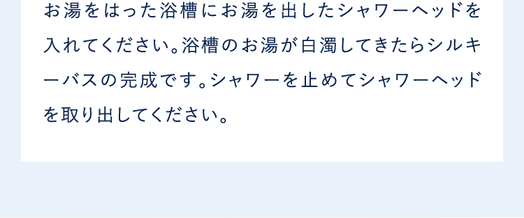 お湯をはった浴槽にお湯を出したシャワーヘッドを入れてください。浴槽のお湯が白濁してきたらシルキーバスの完成です。シャワーを止めてシャワーヘッドを取り出してください。