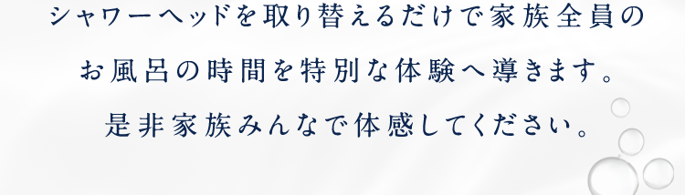 シャワーヘッドを取り替えるだけで家族全員のお風呂の時間を特別な体験へ導きます。是非家族みんなで体感してください。