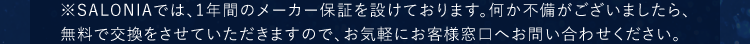 ※SALONIAでは、1年間のメーカー保証を設けております。何か不備がございましたら、無料で交換をさせていただきますので、お気軽にお客様窓口へお問い合わせください。