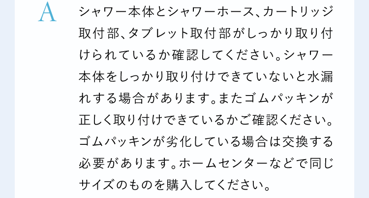 Aシャワー本体とシャワーホース、カートリッジ取付部、タブレット取付部がしっかり取り付けられているか確認してください。シャワー本体をしっかり取り付けできていないと水漏れする場合があります。またゴムパッキンが正しく取り付けできているかご確認ください。ゴムパッキンが劣化している場合は交換する必要があります。ホームセンターなどで同じサイズのものを購入してください。