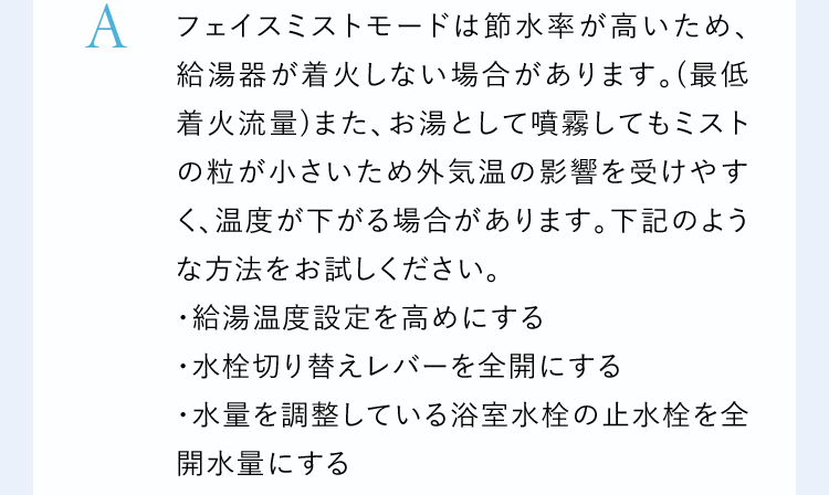 Aフェイスミストモードは節水率が高いため、給湯器が着火しない場合があります。(最低着火流量)また、お湯として噴霧してもミストの粒が小さいため外気温の影響を受けやすく、温度が下がる場合があります。下記のような方法をお試しください。・給湯温度設定を高めにする・水栓切り替えレバーを全開にする・水量を調整している浴室水栓の止水栓を全開水量にする