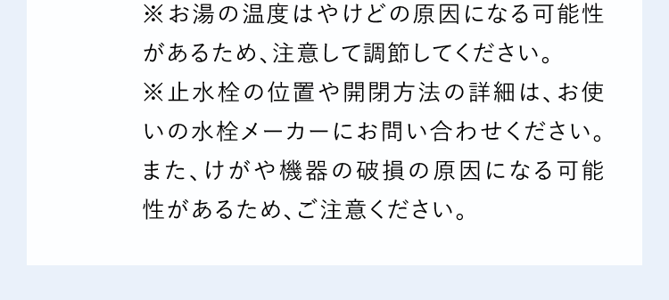 ※お湯の温度はやけどの原因になる可能性があるため、注意して調節してください。※止水栓の位置や開閉方法の詳細は、お使いの水栓メーカーにお問い合わせください。また、けがや機器の破損の原因になる可能性があるため、ご注意ください。