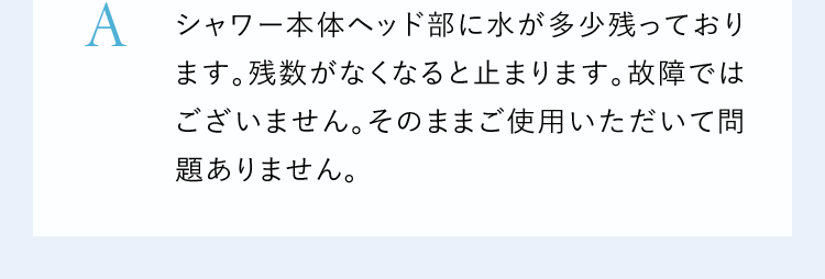 Aシャワー本体ヘッド部に水が多少残っております。残数がなくなると止まります。故障ではございません。そのままご使用いただいて問題ありません。