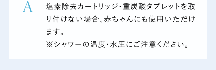 A塩素除去カートリッジ・重炭酸タブレットを取り付けない場合、赤ちゃんにも使用いただけます。※シャワーの温度・水圧にご注意ください。