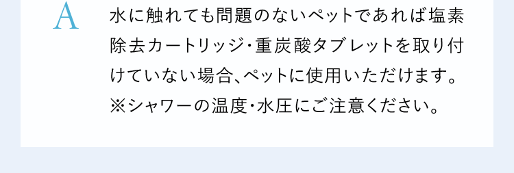 A水に触れても問題のないペットであれば塩素除去カートリッジ・重炭酸タブレットを取り付けていない場合、ペットに使用いただけます。※シャワーの温度・水圧にご注意ください。