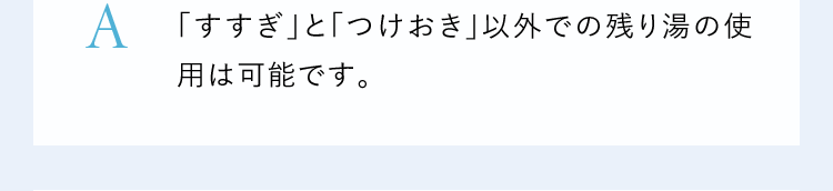 A「すすぎ」と「つけおき」以外での残り湯の使用は可能です。