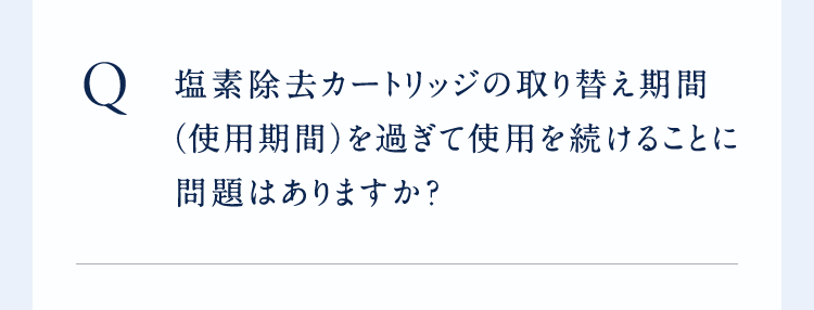 ○塩素除去カートリッジの取り替え期間(使用期間)を過ぎて使用を続けることに問題はありますか?