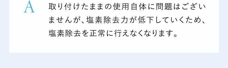A取り付けたままの使用自体に問題はございませんが、塩素除去力が低下していくため、塩素除去を正常に行えなくなります。