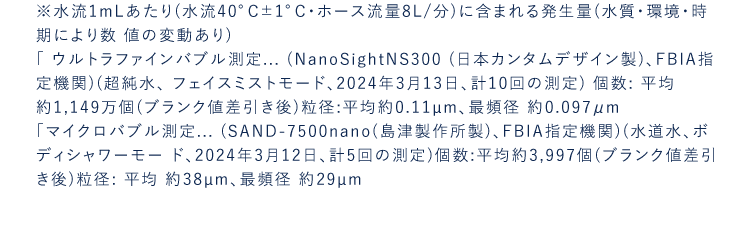 ※水流1mLあたり(水流40°C±1°C・ホース流量8L/分)に含まれる発生量(水質・環境・時期により数値の変動あり)「ウルトラファインバブル測定...(NanoSightNS300(日本カンタムデザイン製)、FBIA指定機関)(超純水、フェイスミストモード、2024年3月13日、計10回の測定)個数:平均約1,149万個(ブランク値差引き後)粒径:平均約0.11μm、最頻径約0.08μm「マイクロバブル測定...(SAND-7500nano(島津製作所製)、FBIA指定機関)(水道水、ボディシャワーモード、2024年3月12日、計5回の測定)個数:平均約3,997個(ブランク値差引き後)粒径:平均約38μm、最頻径約29μm