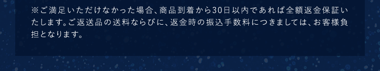 ※ご満足いただけなかった場合、商品到着から30日以内であれば全額返金保証いたします。ご返送品の送料ならびに、返金時の振込手数料につきましては、お客様負担となります。