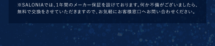 ※SALONIAでは、1年間のメーカー保証を設けております。何か不備がございましたら、無料で交換をさせていただきますので、お気軽にお客様窓口へお問い合わせください。