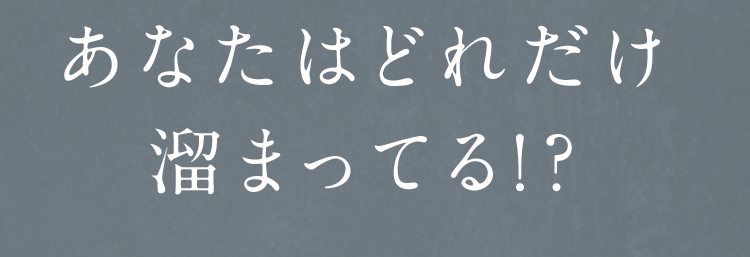 あなたはどれだけ溜まってる!?
