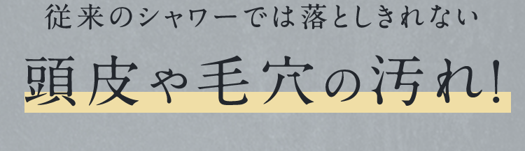 従来のシャワーでは落としきれない頭皮や毛穴の汚れ!