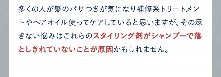 多くの人が髪のパサつきが気になり補修系トリートメントやヘアオイル使ってケアしていると思いますが、その尽きない悩みはこれらのスタイリング剤がシャンプーで落としきれていないことが原因かもしれません。