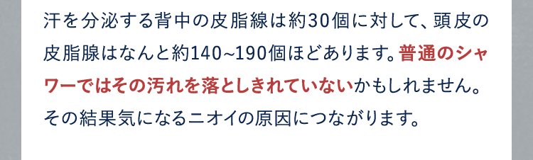 汗を分泌する背中の皮脂線は約30個に対して、頭皮の皮脂腺はなんと約140~190個ほどあります。普通のシャワーではその汚れを落としきれていないかもしれません。その結果気になるニオイの原因につながります。