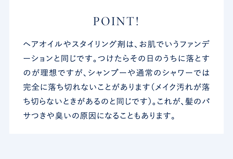 POINT!ヘアオイルやスタイリング剤は、お肌でいうファンデーションと同じです。つけたらその日のうちに落とすのが理想ですが、シャンプーや通常のシャワーでは完全に落ち切れないことがあります(メイク汚れが落ち切らないときがあるのと同じです)。これが、髪のパサつきや臭いの原因になることもあります。