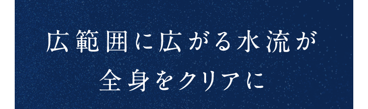 広範囲に広がる水流が全身をクリアに