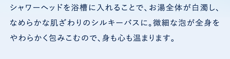 シャワーヘッドを浴槽に入れることで、お湯全体が白濁し、なめらかな肌ざわりのシルキーバスに。微細な泡が全身をやわらかく包みこむので、身も心も温まります。