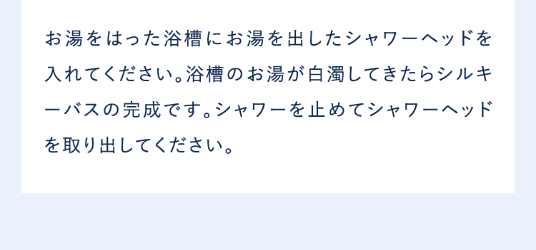 お湯をはった浴槽にお湯を出したシャワーヘッドを入れてください。浴槽のお湯が白濁してきたらシルキーバスの完成です。シャワーを止めてシャワーヘッドを取り出してください。