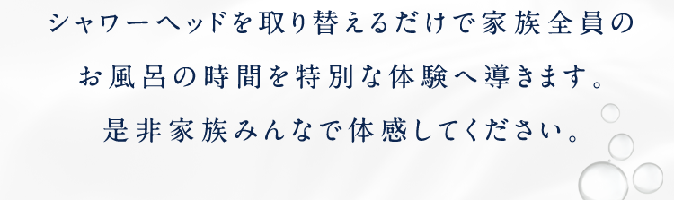 シャワーヘッドを取り替えるだけで家族全員のお風呂の時間を特別な体験へ導きます。是非家族みんなで体感してください。
