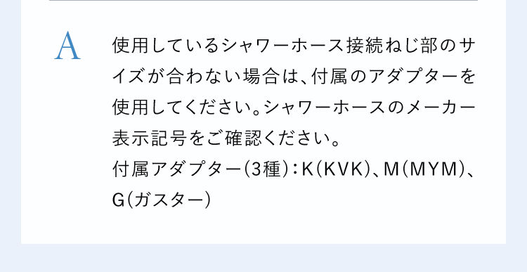 A使用しているシャワーホース接続ねじ部のサイズが合わない場合は、付属のアダプターを使用してください。シャワーホースのメーカー表示記号をご確認ください。付属アダプター(3種):K(KVK)、M(MYM)、G(ガスター)