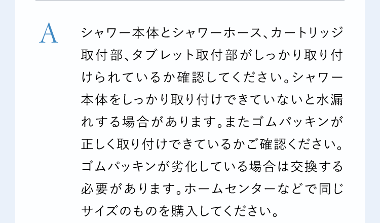 Aシャワー本体とシャワーホース、カートリッジ取付部、タブレット取付部がしっかり取り付けられているか確認してください。シャワー本体をしっかり取り付けできていないと水漏れする場合があります。またゴムパッキンが正しく取り付けできているかご確認ください。ゴムパッキンが劣化している場合は交換する必要があります。ホームセンターなどで同じサイズのものを購入してください。