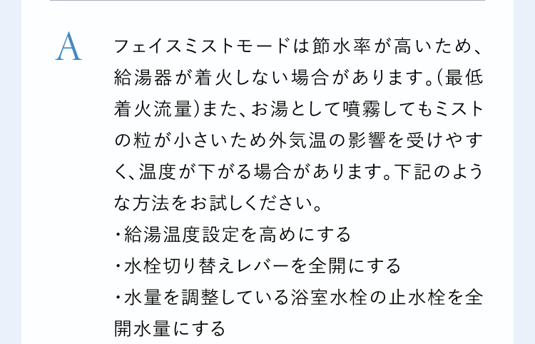 Aフェイスミストモードは節水率が高いため、給湯器が着火しない場合があります。(最低着火流量)また、お湯として噴霧してもミストの粒が小さいため外気温の影響を受けやすく、温度が下がる場合があります。下記のような方法をお試しください。・給湯温度設定を高めにする・水栓切り替えレバーを全開にする・水量を調整している浴室水栓の止水栓を全開水量にする