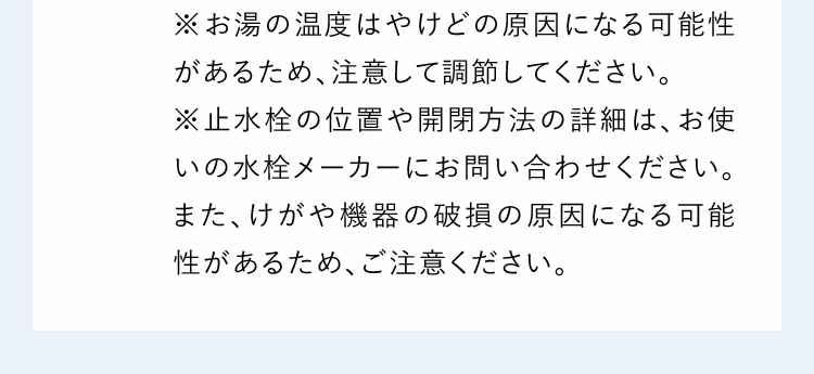 ※お湯の温度はやけどの原因になる可能性があるため、注意して調節してください。※止水栓の位置や開閉方法の詳細は、お使いの水栓メーカーにお問い合わせください。また、けがや機器の破損の原因になる可能性があるため、ご注意ください。