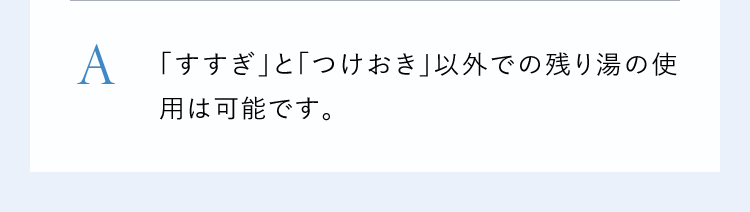 A「すすぎ」と「つけおき」以外での残り湯の使用は可能です。