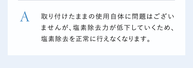 A取り付けたままの使用自体に問題はございませんが、塩素除去力が低下していくため、塩素除去を正常に行えなくなります。