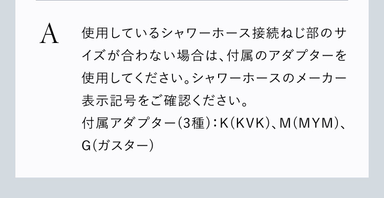 サイズが合わない場合は付属のアダプターを使用してください。シャワーホースのメーカー表示番号をご確認ください。