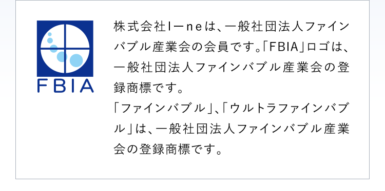 株式会社I-neは、一般社団法人ファインバブル産業会の会員です。「FBIA」ロゴは、一般社団法人ファインバブル産業会の登録商標です。「ファインバブル」、「ウルトラファインバブル」は、一般社団法人ファインバブル産業会の登録商標です。