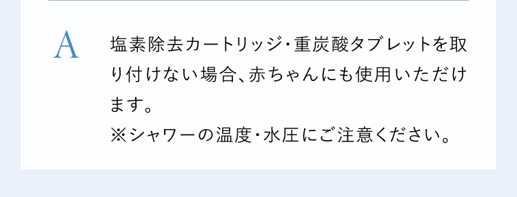A塩素除去カートリッジ・重炭酸タブレットを取り付けない場合、赤ちゃんにも使用いただけます。※シャワーの温度・水圧にご注意ください。