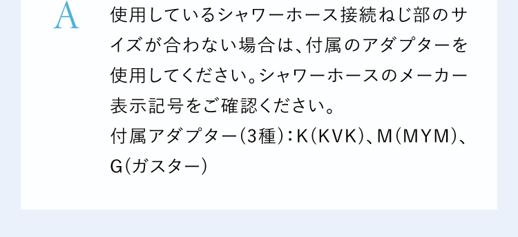 A使用しているシャワーホース接続ねじ部のサイズが合わない場合は、付属のアダプターを使用してください。シャワーホースのメーカー表示記号をご確認ください。付属アダプター(3種):K(KVK)、M(MYM)、G(ガスター)