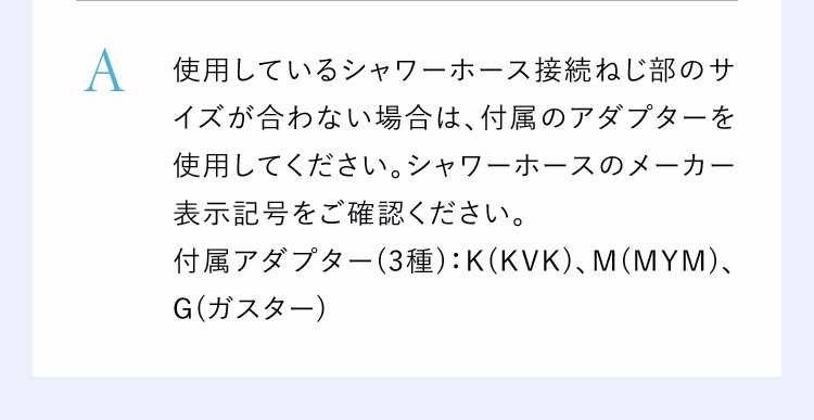 サイズが合わない場合は付属のアダプターを使用してください。シャワーホースのメーカー表示番号をご確認ください。