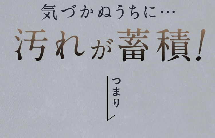 気づかぬうちに汚れが蓄積！つまり